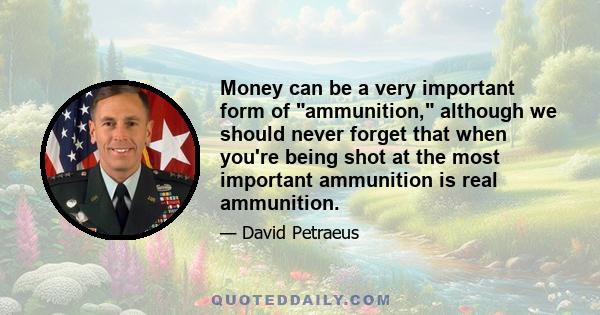 Money can be a very important form of ammunition, although we should never forget that when you're being shot at the most important ammunition is real ammunition.