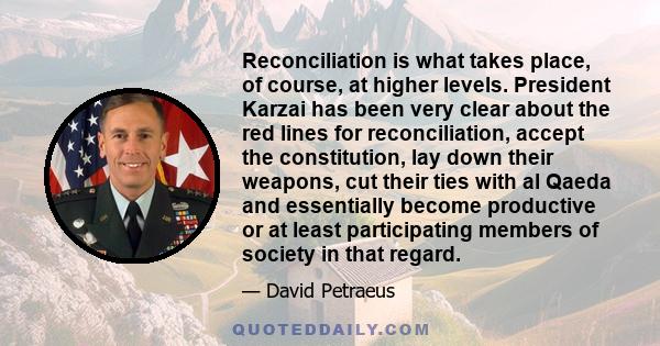 Reconciliation is what takes place, of course, at higher levels. President Karzai has been very clear about the red lines for reconciliation, accept the constitution, lay down their weapons, cut their ties with al Qaeda 