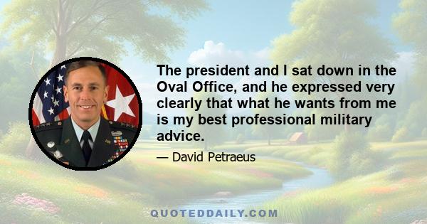 The president and I sat down in the Oval Office, and he expressed very clearly that what he wants from me is my best professional military advice.