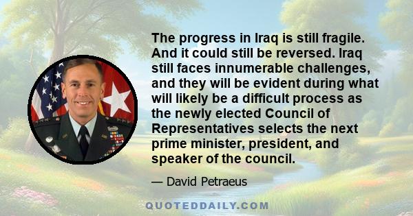 The progress in Iraq is still fragile. And it could still be reversed. Iraq still faces innumerable challenges, and they will be evident during what will likely be a difficult process as the newly elected Council of