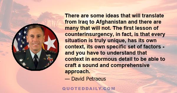 There are some ideas that will translate from Iraq to Afghanistan and there are many that will not. The first lesson of counterinsurgency, in fact, is that every situation is truly unique, has its own context, its own