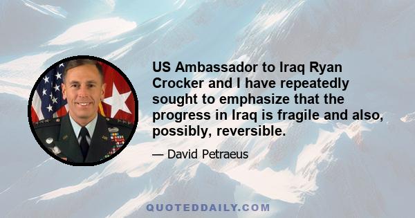 US Ambassador to Iraq Ryan Crocker and I have repeatedly sought to emphasize that the progress in Iraq is fragile and also, possibly, reversible.