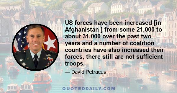 US forces have been increased [in Afghanistan ] from some 21,000 to about 31,000 over the past two years and a number of coalition countries have also increased their forces, there still are not sufficient troops.