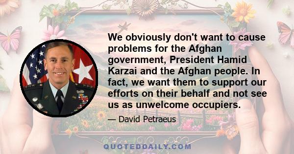 We obviously don't want to cause problems for the Afghan government, President Hamid Karzai and the Afghan people. In fact, we want them to support our efforts on their behalf and not see us as unwelcome occupiers.