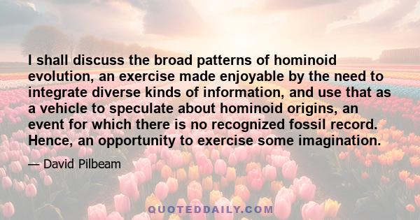 I shall discuss the broad patterns of hominoid evolution, an exercise made enjoyable by the need to integrate diverse kinds of information, and use that as a vehicle to speculate about hominoid origins, an event for