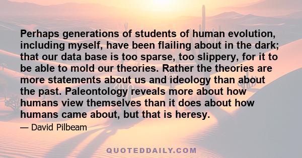 Perhaps generations of students of human evolution, including myself, have been flailing about in the dark; that our data base is too sparse, too slippery, for it to be able to mold our theories. Rather the theories are 