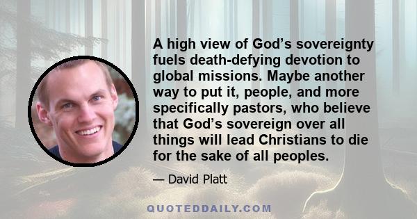 A high view of God’s sovereignty fuels death-defying devotion to global missions. Maybe another way to put it, people, and more specifically pastors, who believe that God’s sovereign over all things will lead Christians 