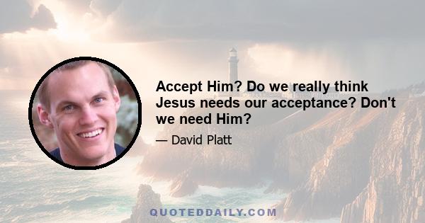 Accept Him? Do we really think Jesus needs our acceptance? Don't we need Him?