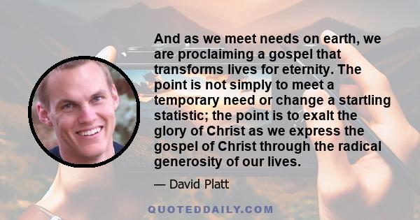 And as we meet needs on earth, we are proclaiming a gospel that transforms lives for eternity. The point is not simply to meet a temporary need or change a startling statistic; the point is to exalt the glory of Christ