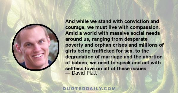 And while we stand with conviction and courage, we must live with compassion. Amid a world with massive social needs around us, ranging from desperate poverty and orphan crises and millions of girls being trafficked for 