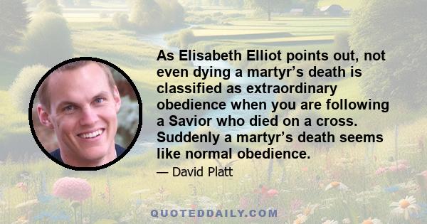 As Elisabeth Elliot points out, not even dying a martyr’s death is classified as extraordinary obedience when you are following a Savior who died on a cross. Suddenly a martyr’s death seems like normal obedience.