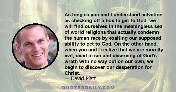 As long as you and I understand salvation as checking off a box to get to God, we will find ourselves in the meaningless sea of world religions that actually condemn the human race by exalting our supposed ability to