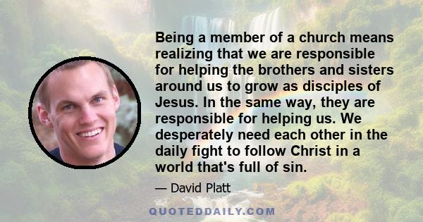 Being a member of a church means realizing that we are responsible for helping the brothers and sisters around us to grow as disciples of Jesus. In the same way, they are responsible for helping us. We desperately need