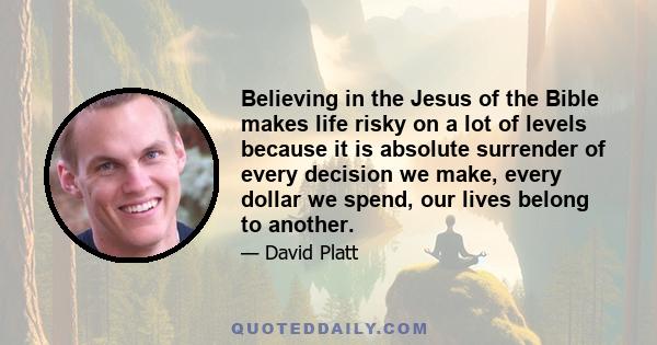 Believing in the Jesus of the Bible makes life risky on a lot of levels because it is absolute surrender of every decision we make, every dollar we spend, our lives belong to another.