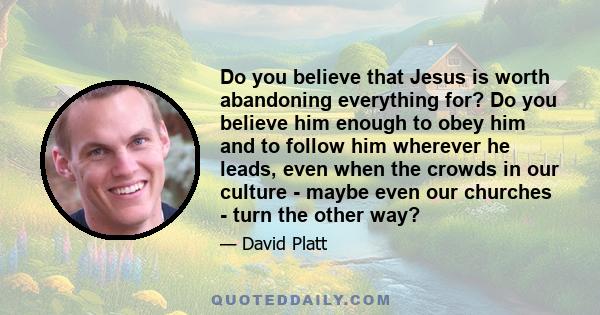 Do you believe that Jesus is worth abandoning everything for? Do you believe him enough to obey him and to follow him wherever he leads, even when the crowds in our culture - maybe even our churches - turn the other way?