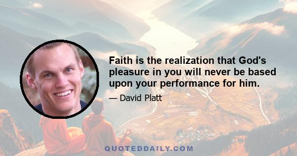 Faith is the realization that God's pleasure in you will never be based upon your performance for him.