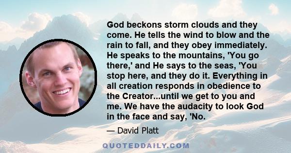 God beckons storm clouds and they come. He tells the wind to blow and the rain to fall, and they obey immediately. He speaks to the mountains, 'You go there,' and He says to the seas, 'You stop here, and they do it.