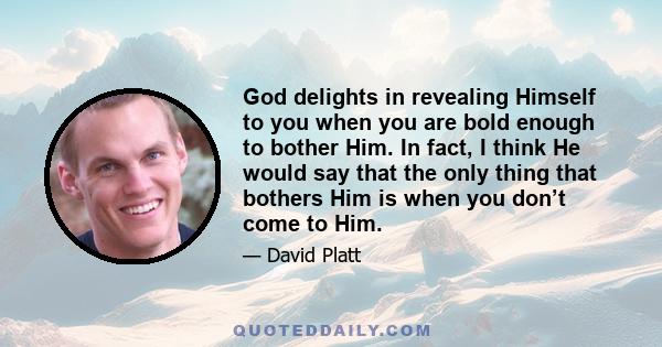 God delights in revealing Himself to you when you are bold enough to bother Him. In fact, I think He would say that the only thing that bothers Him is when you don’t come to Him.