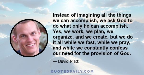 Instead of imagining all the things we can accomplish, we ask God to do what only he can accomplish. Yes, we work, we plan, we organize, and we create, but we do it all while we fast, while we pray, and while we