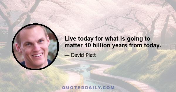 Live today for what is going to matter 10 billion years from today.