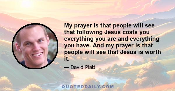 My prayer is that people will see that following Jesus costs you everything you are and everything you have. And my prayer is that people will see that Jesus is worth it.