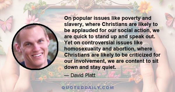 On popular issues like poverty and slavery, where Christians are likely to be applauded for our social action, we are quick to stand up and speak out. Yet on controversial issues like homosexuality and abortion, where