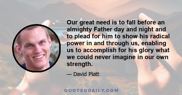 Our great need is to fall before an almighty Father day and night and to plead for him to show his radical power in and through us, enabling us to accomplish for his glory what we could never imagine in our own strength.