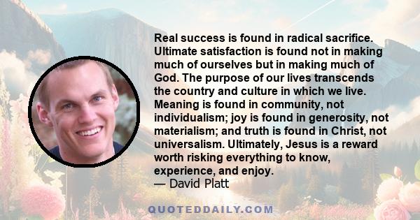 Real success is found in radical sacrifice. Ultimate satisfaction is found not in making much of ourselves but in making much of God. The purpose of our lives transcends the country and culture in which we live. Meaning 