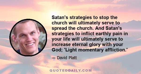 Satan's strategies to stop the church will ultimately serve to spread the church. And Satan's strategies to inflict earthly pain in your life will ultimately serve to increase eternal glory with your God; 'Light