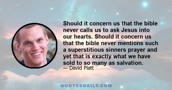 Should it concern us that the bible never calls us to ask Jesus into our hearts. Should it concern us that the bible never mentions such a superstitious sinners prayer and yet that is exactly what we have sold to so