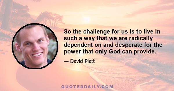 So the challenge for us is to live in such a way that we are radically dependent on and desperate for the power that only God can provide.