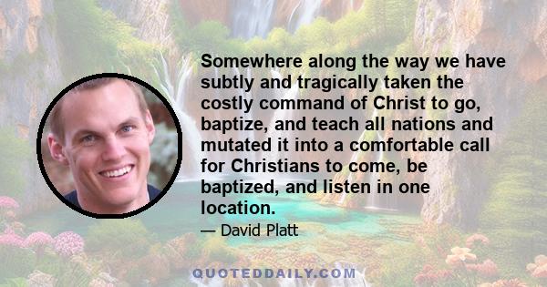 Somewhere along the way we have subtly and tragically taken the costly command of Christ to go, baptize, and teach all nations and mutated it into a comfortable call for Christians to come, be baptized, and listen in