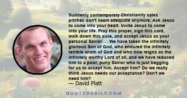 Suddenly contemporary Christianity sales pitches don't seem adequate anymore. Ask Jesus to come into your heart. Invite Jesus to come into your life. Pray this prayer, sign this card, walk down this aisle, and accept