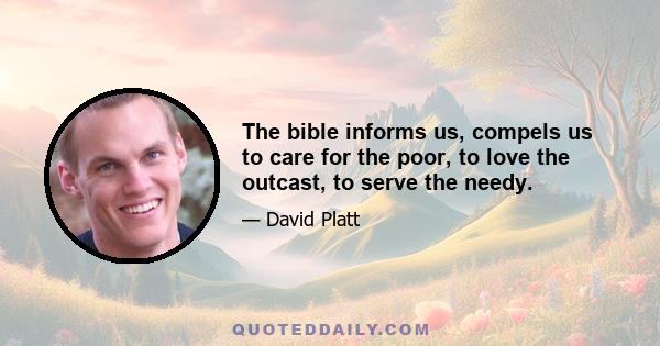 The bible informs us, compels us to care for the poor, to love the outcast, to serve the needy.