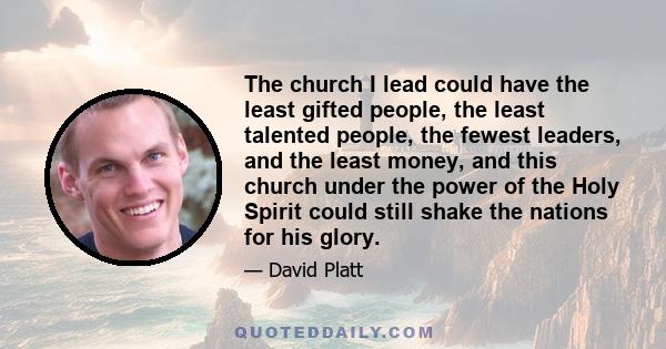 The church I lead could have the least gifted people, the least talented people, the fewest leaders, and the least money, and this church under the power of the Holy Spirit could still shake the nations for his glory.