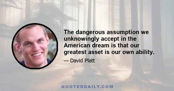 The dangerous assumption we unknowingly accept in the American dream is that our greatest asset is our own ability.