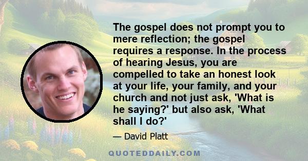 The gospel does not prompt you to mere reflection; the gospel requires a response. In the process of hearing Jesus, you are compelled to take an honest look at your life, your family, and your church and not just ask,