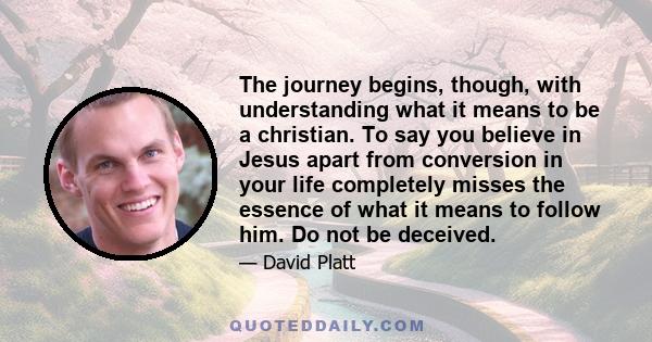 The journey begins, though, with understanding what it means to be a christian. To say you believe in Jesus apart from conversion in your life completely misses the essence of what it means to follow him. Do not be