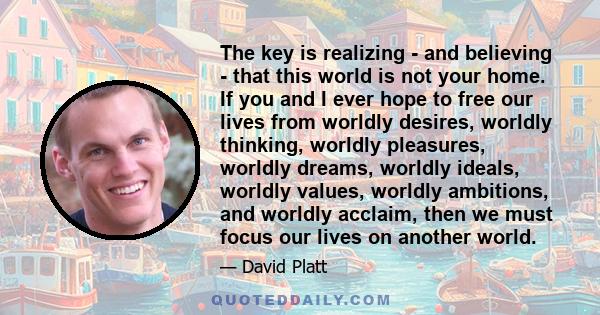 The key is realizing - and believing - that this world is not your home. If you and I ever hope to free our lives from worldly desires, worldly thinking, worldly pleasures, worldly dreams, worldly ideals, worldly