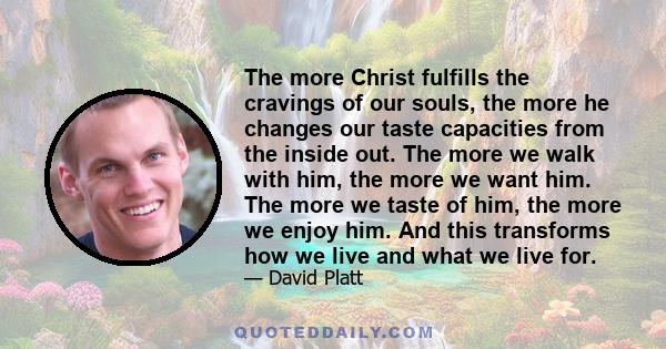 The more Christ fulfills the cravings of our souls, the more he changes our taste capacities from the inside out. The more we walk with him, the more we want him. The more we taste of him, the more we enjoy him. And