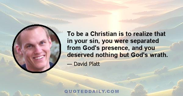 To be a Christian is to realize that in your sin, you were separated from God's presence, and you deserved nothing but God's wrath.