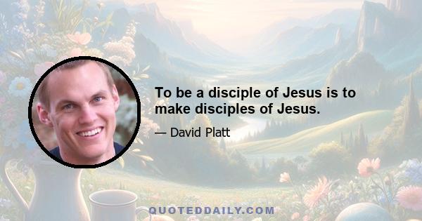 To be a disciple of Jesus is to make disciples of Jesus.