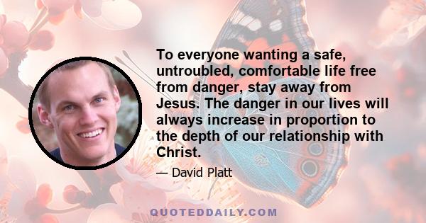 To everyone wanting a safe, untroubled, comfortable life free from danger, stay away from Jesus. The danger in our lives will always increase in proportion to the depth of our relationship with Christ.