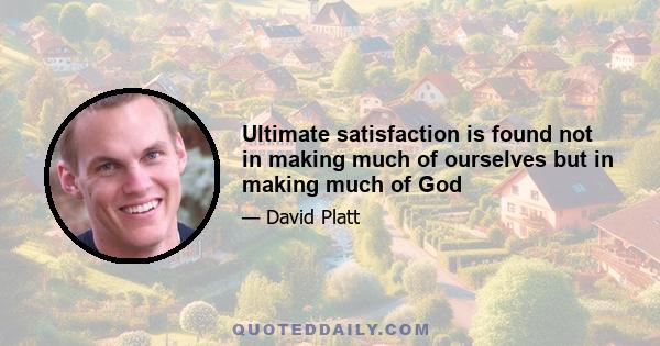 Ultimate satisfaction is found not in making much of ourselves but in making much of God