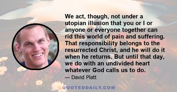 We act, though, not under a utopian illusion that you or I or anyone or everyone together can rid this world of pain and suffering. That responsibility belongs to the resurrected Christ, and he will do it when he