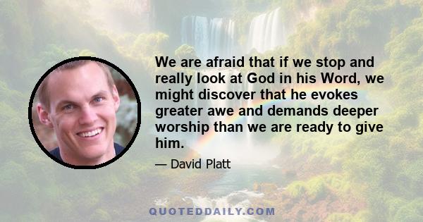 We are afraid that if we stop and really look at God in his Word, we might discover that he evokes greater awe and demands deeper worship than we are ready to give him.