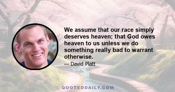 We assume that our race simply deserves heaven; that God owes heaven to us unless we do something really bad to warrant otherwise.