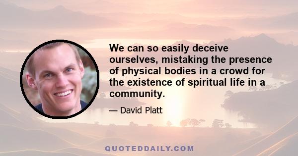 We can so easily deceive ourselves, mistaking the presence of physical bodies in a crowd for the existence of spiritual life in a community.