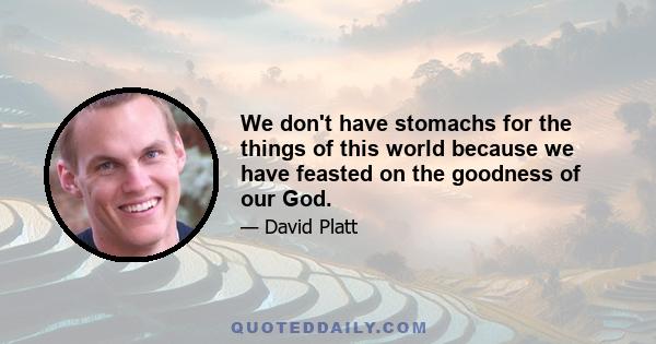 We don't have stomachs for the things of this world because we have feasted on the goodness of our God.