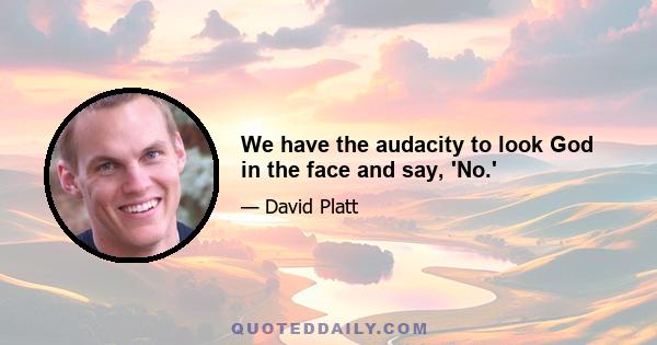 We have the audacity to look God in the face and say, 'No.'